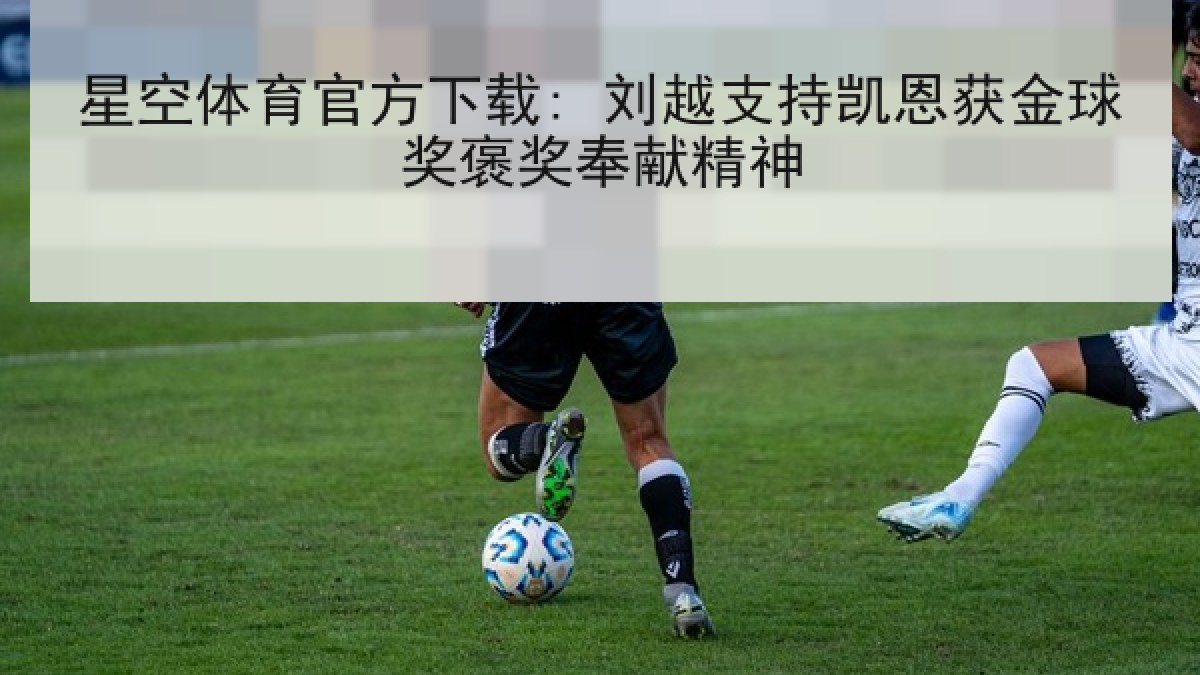 星空体育官方下载: 刘越支持凯恩获金球奖褒奖奉献精神 星空体育官方下载: 刘越支持凯恩获金球奖褒奖奉献精神